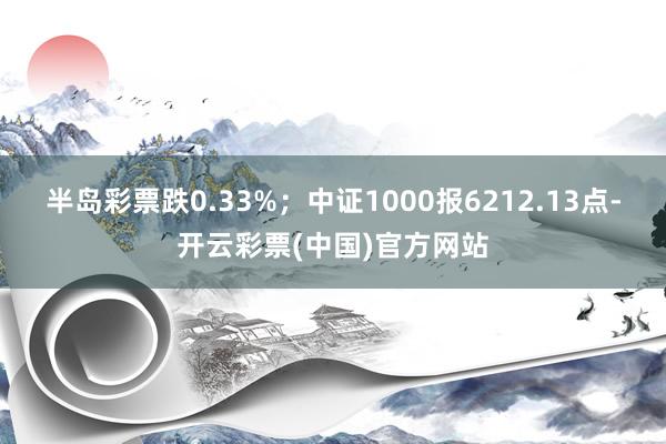 半岛彩票跌0.33%；中证1000报6212.13点-开云彩票(中国)官方网站