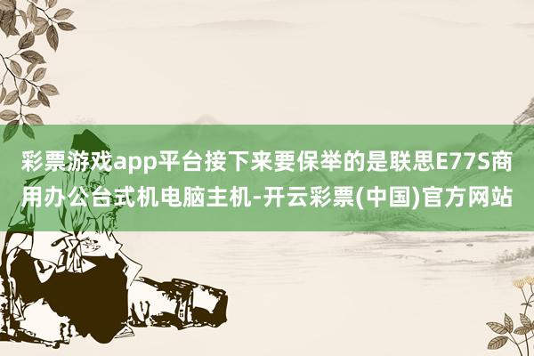 彩票游戏app平台接下来要保举的是联思E77S商用办公台式机电脑主机-开云彩票(中国)官方网站