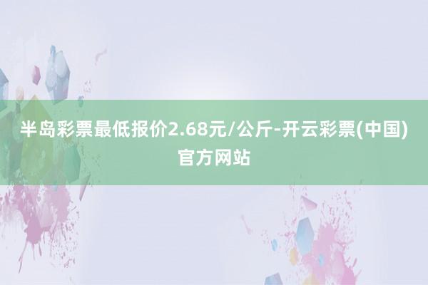 半岛彩票最低报价2.68元/公斤-开云彩票(中国)官方网站