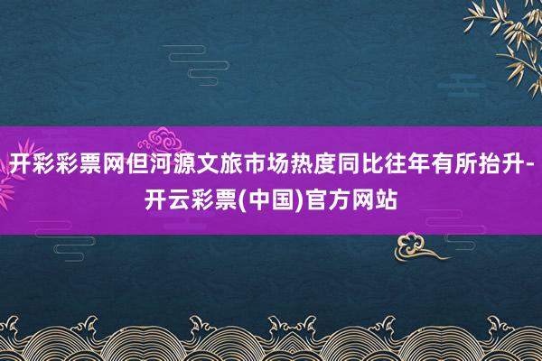 开彩彩票网但河源文旅市场热度同比往年有所抬升-开云彩票(中国)官方网站