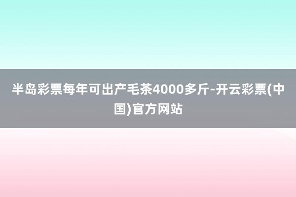 半岛彩票每年可出产毛茶4000多斤-开云彩票(中国)官方网站