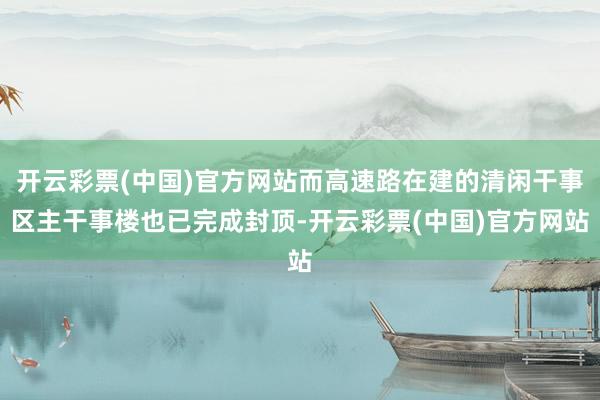 开云彩票(中国)官方网站而高速路在建的清闲干事区主干事楼也已完成封顶-开云彩票(中国)官方网站