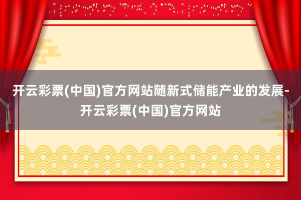 开云彩票(中国)官方网站随新式储能产业的发展-开云彩票(中国)官方网站