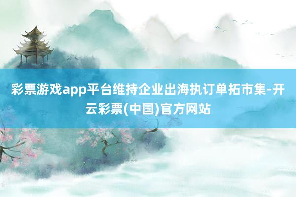 彩票游戏app平台维持企业出海执订单拓市集-开云彩票(中国)官方网站