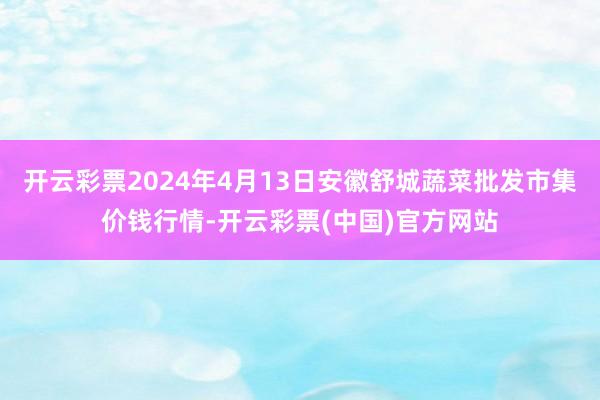 开云彩票2024年4月13日安徽舒城蔬菜批发市集价钱行情-开云彩票(中国)官方网站