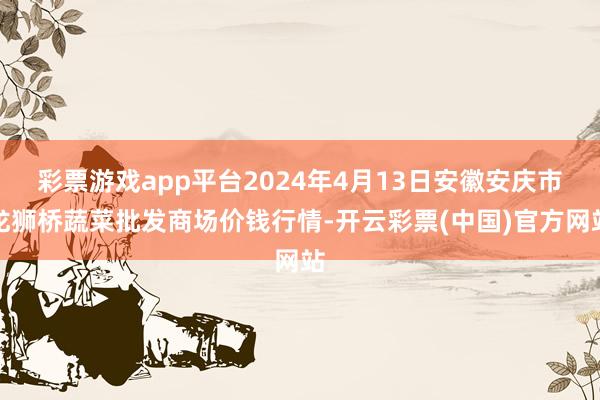 彩票游戏app平台2024年4月13日安徽安庆市龙狮桥蔬菜批发商场价钱行情-开云彩票(中国)官方网站