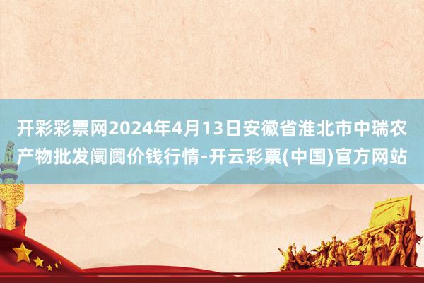 开彩彩票网2024年4月13日安徽省淮北市中瑞农产物批发阛阓价钱行情-开云彩票(中国)官方网站