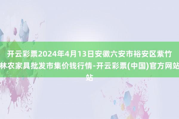 开云彩票2024年4月13日安徽六安市裕安区紫竹林农家具批发市集价钱行情-开云彩票(中国)官方网站