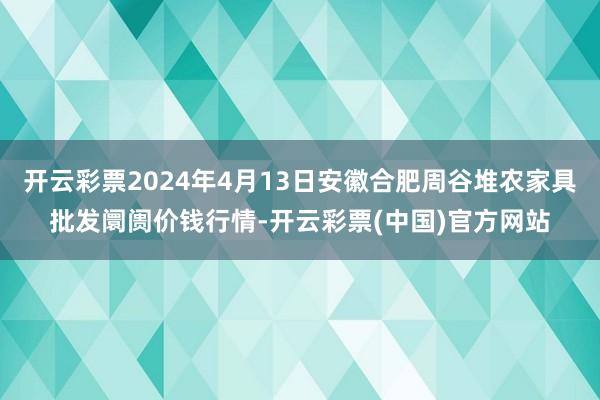 开云彩票2024年4月13日安徽合肥周谷堆农家具批发阛阓价钱行情-开云彩票(中国)官方网站