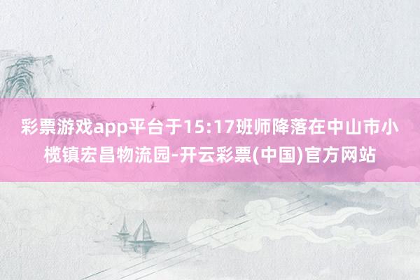 彩票游戏app平台于15:17班师降落在中山市小榄镇宏昌物流园-开云彩票(中国)官方网站