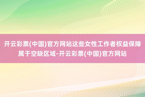 开云彩票(中国)官方网站这些女性工作者权益保障属于空缺区域-开云彩票(中国)官方网站