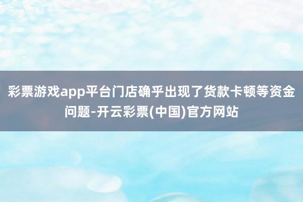 彩票游戏app平台门店确乎出现了货款卡顿等资金问题-开云彩票(中国)官方网站