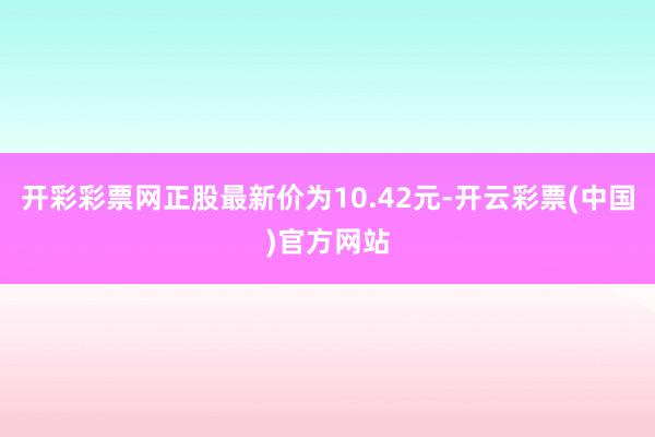 开彩彩票网正股最新价为10.42元-开云彩票(中国)官方网站