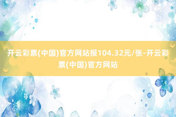 开云彩票(中国)官方网站报104.32元/张-开云彩票(中国)官方网站