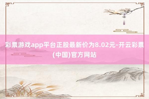 彩票游戏app平台正股最新价为8.02元-开云彩票(中国)官方网站