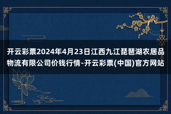 开云彩票2024年4月23日江西九江琵琶湖农居品物流有限公司价钱行情-开云彩票(中国)官方网站