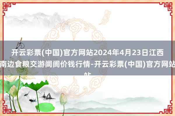 开云彩票(中国)官方网站2024年4月23日江西南边食粮交游阛阓价钱行情-开云彩票(中国)官方网站