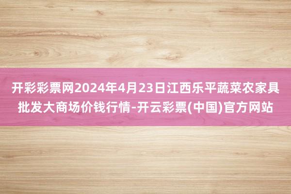 开彩彩票网2024年4月23日江西乐平蔬菜农家具批发大商场价钱行情-开云彩票(中国)官方网站