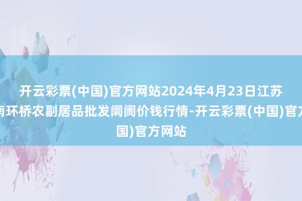 开云彩票(中国)官方网站2024年4月23日江苏苏州南环桥农副居品批发阛阓价钱行情-开云彩票(中国)官方网站