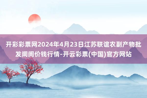 开彩彩票网2024年4月23日江苏联谊农副产物批发阛阓价钱行情-开云彩票(中国)官方网站