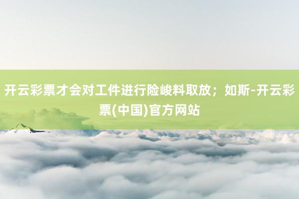 开云彩票才会对工件进行险峻料取放；如斯-开云彩票(中国)官方网站