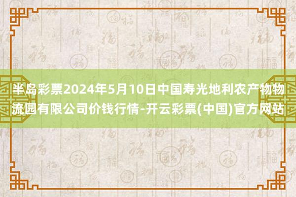 半岛彩票2024年5月10日中国寿光地利农产物物流园有限公司价钱行情-开云彩票(中国)官方网站