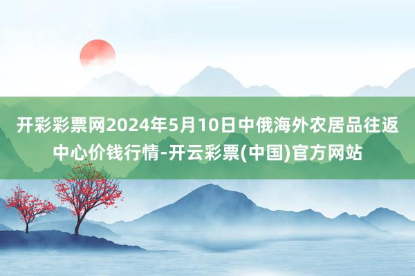 开彩彩票网2024年5月10日中俄海外农居品往返中心价钱行情-开云彩票(中国)官方网站