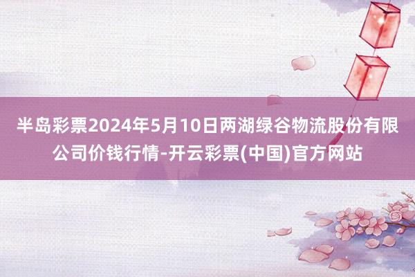 半岛彩票2024年5月10日两湖绿谷物流股份有限公司价钱行情-开云彩票(中国)官方网站