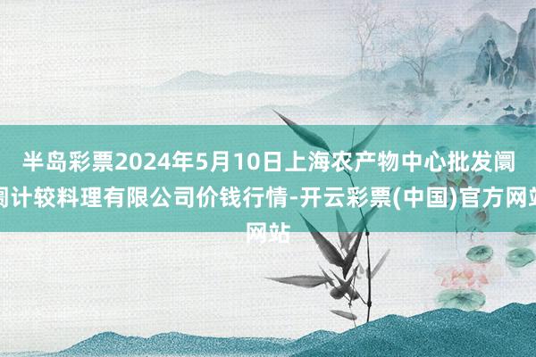 半岛彩票2024年5月10日上海农产物中心批发阛阓计较料理有限公司价钱行情-开云彩票(中国)官方网站