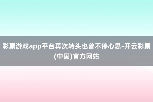 彩票游戏app平台再次转头也曾不停心思-开云彩票(中国)官方网站