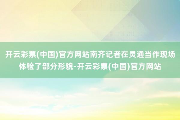 开云彩票(中国)官方网站南齐记者在灵通当作现场体验了部分形貌-开云彩票(中国)官方网站