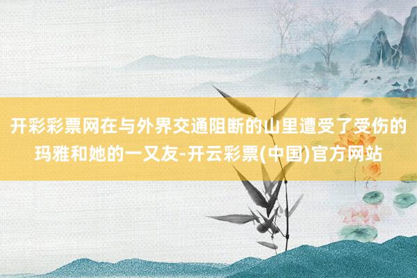 开彩彩票网在与外界交通阻断的山里遭受了受伤的玛雅和她的一又友-开云彩票(中国)官方网站