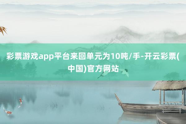 彩票游戏app平台来回单元为10吨/手-开云彩票(中国)官方网站