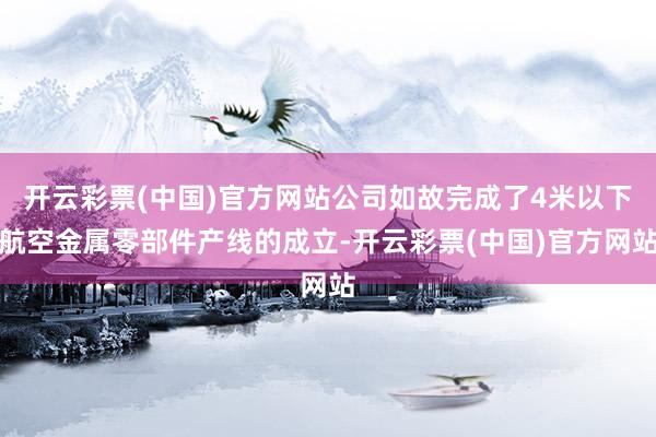 开云彩票(中国)官方网站公司如故完成了4米以下航空金属零部件产线的成立-开云彩票(中国)官方网站