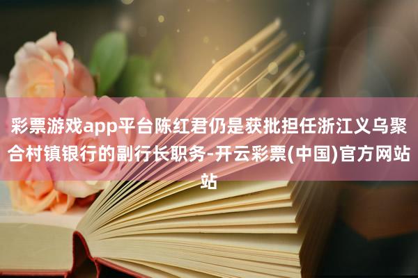 彩票游戏app平台陈红君仍是获批担任浙江义乌聚合村镇银行的副行长职务-开云彩票(中国)官方网站