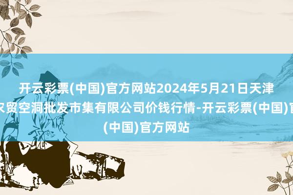 开云彩票(中国)官方网站2024年5月21日天津市红旗农贸空洞批发市集有限公司价钱行情-开云彩票(中国)官方网站