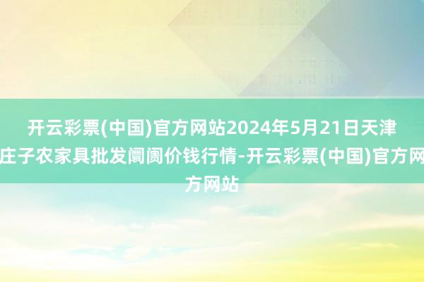 开云彩票(中国)官方网站2024年5月21日天津何庄子农家具批发阛阓价钱行情-开云彩票(中国)官方网站