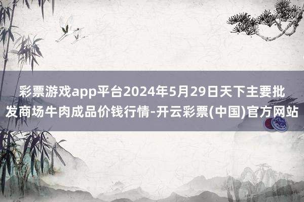 彩票游戏app平台2024年5月29日天下主要批发商场牛肉成品价钱行情-开云彩票(中国)官方网站