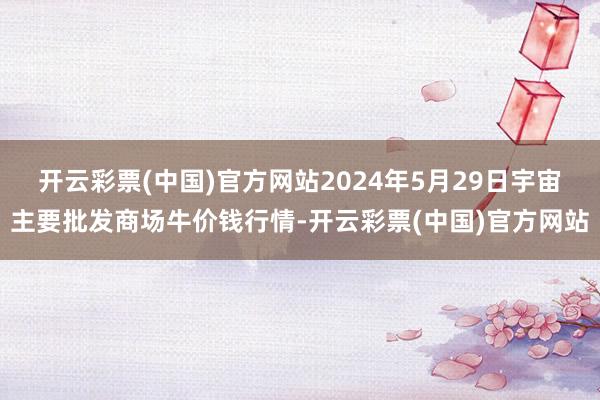 开云彩票(中国)官方网站2024年5月29日宇宙主要批发商场牛价钱行情-开云彩票(中国)官方网站