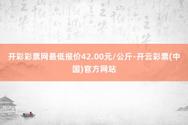 开彩彩票网最低报价42.00元/公斤-开云彩票(中国)官方网站