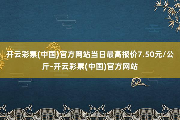 开云彩票(中国)官方网站当日最高报价7.50元/公斤-开云彩票(中国)官方网站