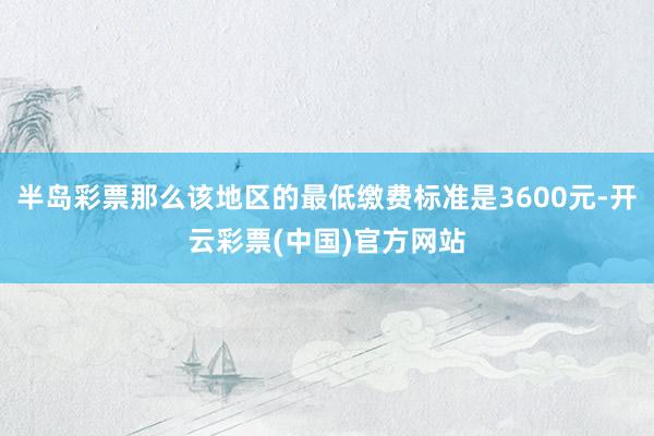 半岛彩票那么该地区的最低缴费标准是3600元-开云彩票(中国)官方网站