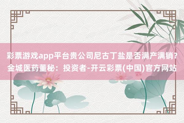 彩票游戏app平台贵公司尼古丁盐是否满产满销？金城医药董秘：投资者-开云彩票(中国)官方网站