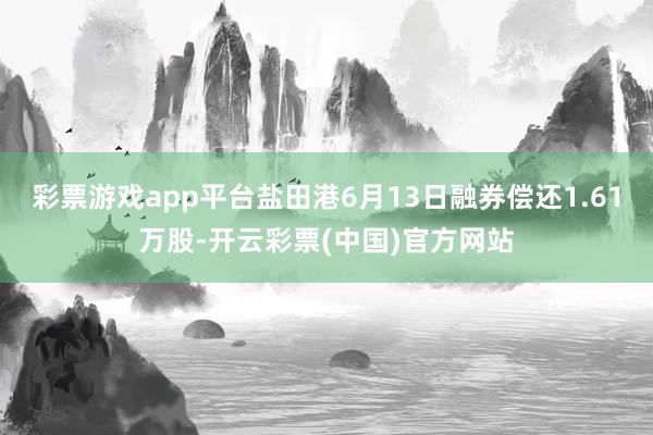 彩票游戏app平台盐田港6月13日融券偿还1.61万股-开云彩票(中国)官方网站