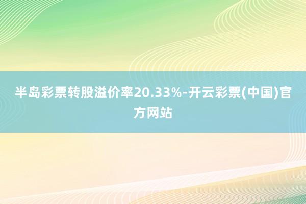 半岛彩票转股溢价率20.33%-开云彩票(中国)官方网站