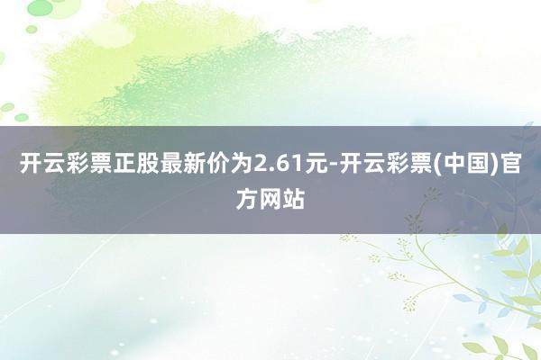 开云彩票正股最新价为2.61元-开云彩票(中国)官方网站