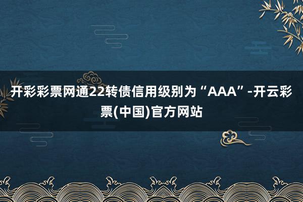 开彩彩票网通22转债信用级别为“AAA”-开云彩票(中国)官方网站