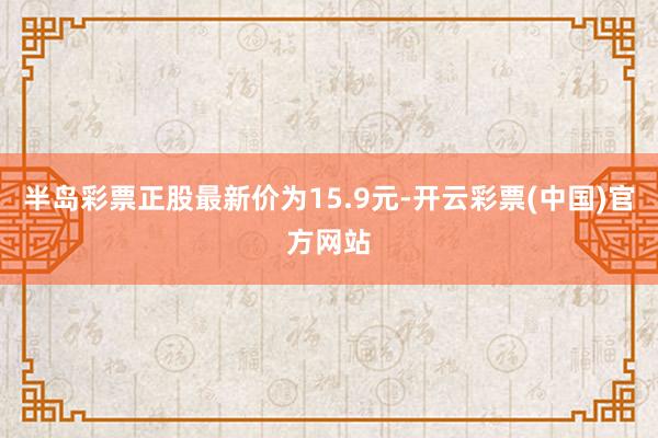 半岛彩票正股最新价为15.9元-开云彩票(中国)官方网站