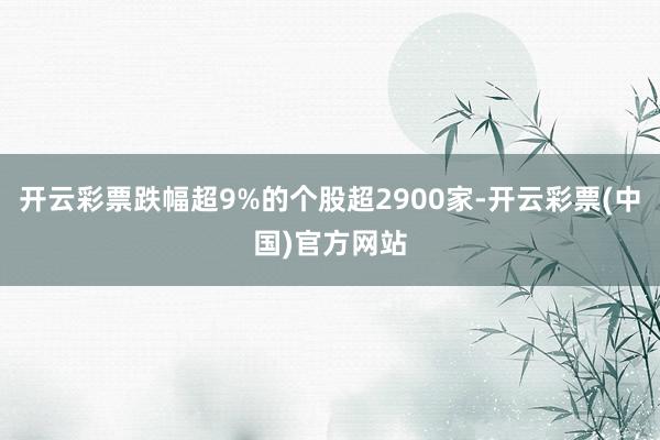 开云彩票跌幅超9%的个股超2900家-开云彩票(中国)官方网站