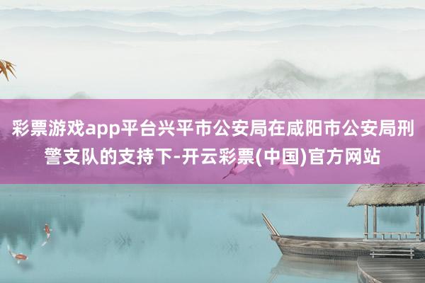 彩票游戏app平台兴平市公安局在咸阳市公安局刑警支队的支持下-开云彩票(中国)官方网站